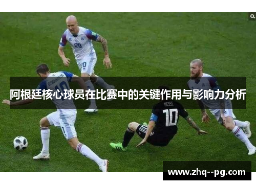 阿根廷核心球员在比赛中的关键作用与影响力分析