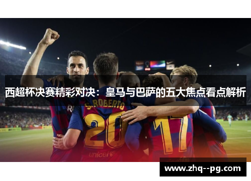 西超杯决赛精彩对决：皇马与巴萨的五大焦点看点解析