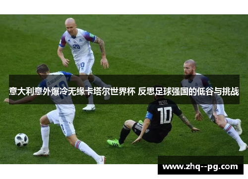 意大利意外爆冷无缘卡塔尔世界杯 反思足球强国的低谷与挑战