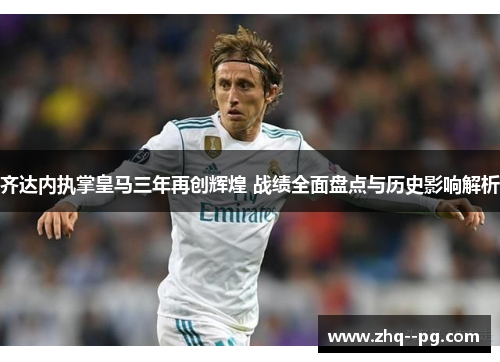 齐达内执掌皇马三年再创辉煌 战绩全面盘点与历史影响解析